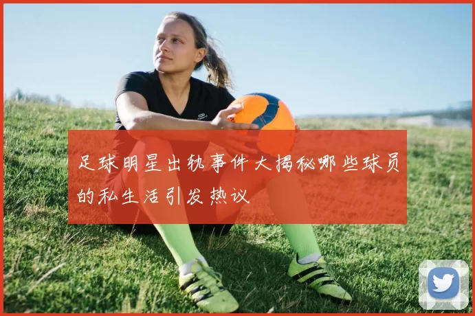足球明星出轨事件大揭秘哪些球员的私生活引发热议