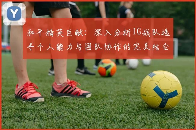 和平精英巨献：深入分析IG战队选手个人能力与团队协作的完美结合