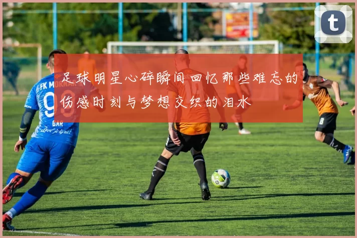 足球明星心碎瞬间回忆那些难忘的伤感时刻与梦想交织的泪水
