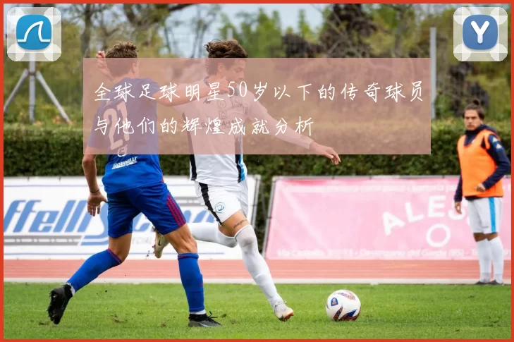 全球足球明星50岁以下的传奇球员与他们的辉煌成就分析