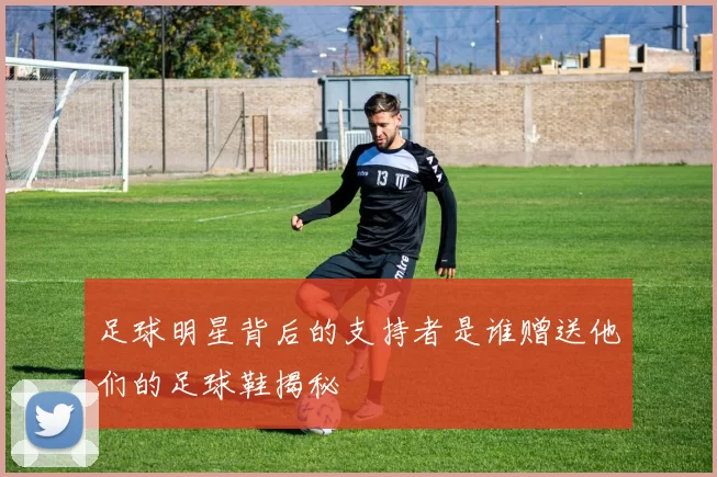 足球明星背后的支持者是谁赠送他们的足球鞋揭秘