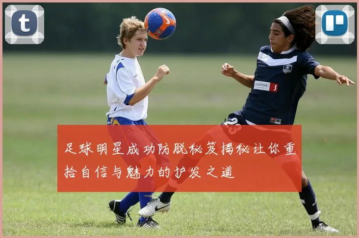 足球明星成功防脱秘笈揭秘让你重拾自信与魅力的护发之道