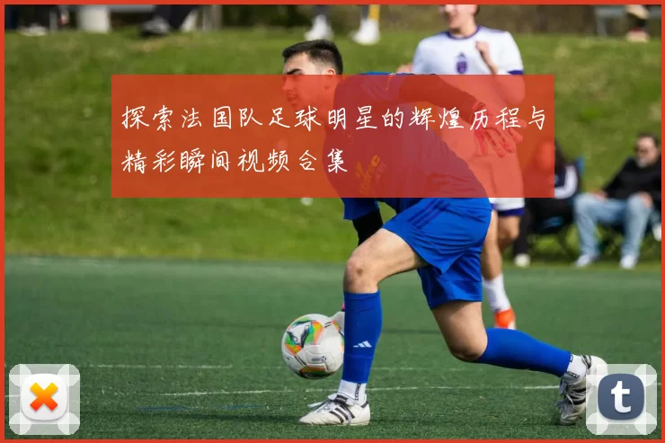 探索法国队足球明星的辉煌历程与精彩瞬间视频合集