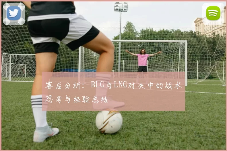 赛后分析：BLG与LNG对决中的战术思考与经验总结