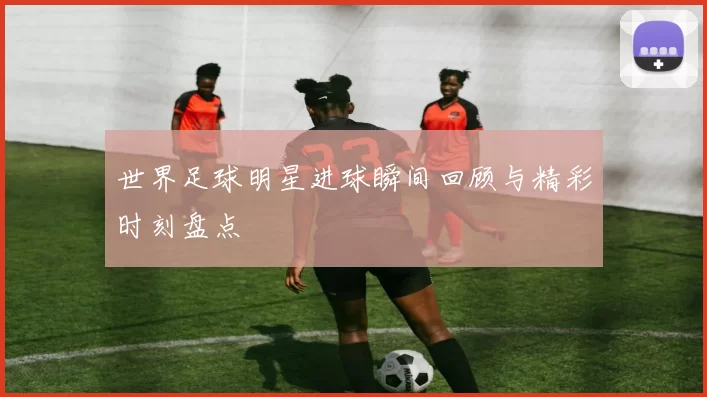 世界足球明星进球瞬间回顾与精彩时刻盘点