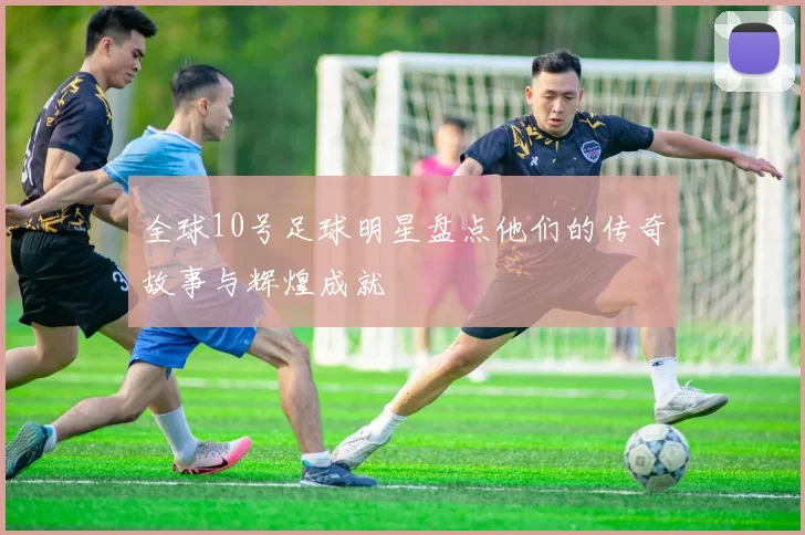全球10号足球明星盘点他们的传奇故事与辉煌成就