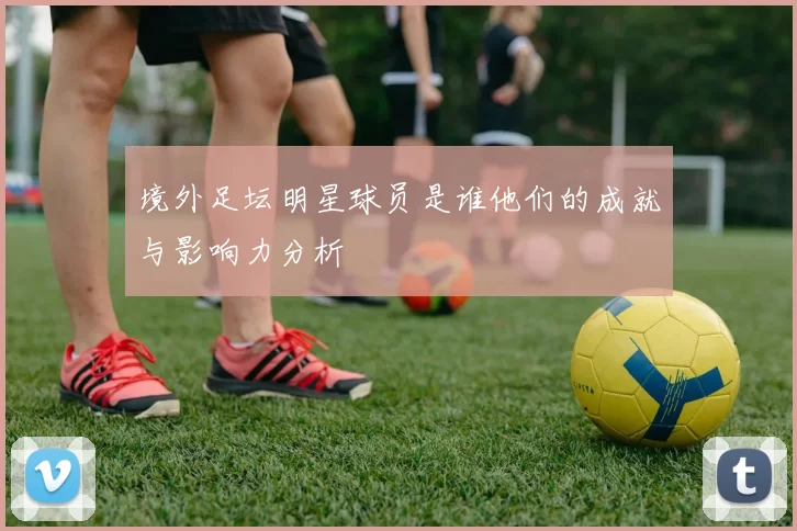 境外足坛明星球员是谁他们的成就与影响力分析