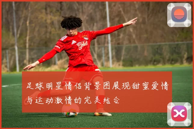 足球明星情侣背景图展现甜蜜爱情与运动激情的完美结合