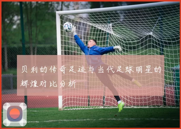 贝利的传奇足迹与当代足球明星的辉煌对比分析