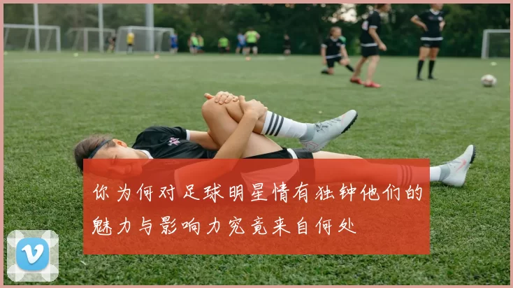 你为何对足球明星情有独钟他们的魅力与影响力究竟来自何处