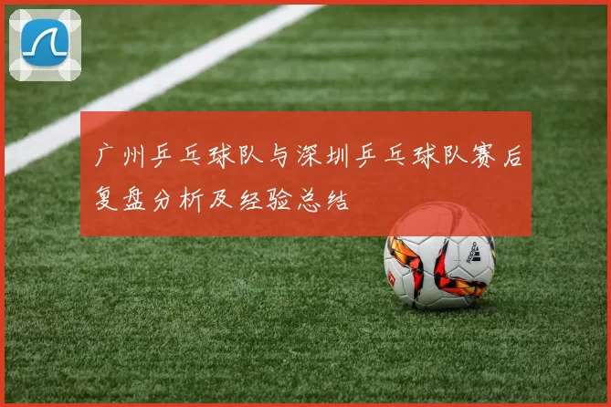 广州乒乓球队与深圳乒乓球队赛后复盘分析及经验总结