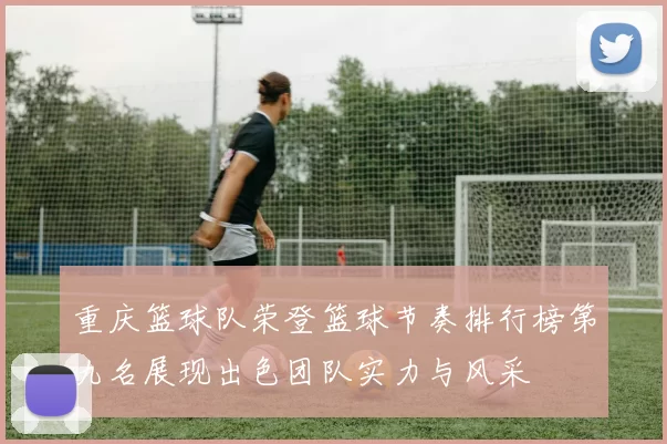 重庆篮球队荣登篮球节奏排行榜第九名展现出色团队实力与风采