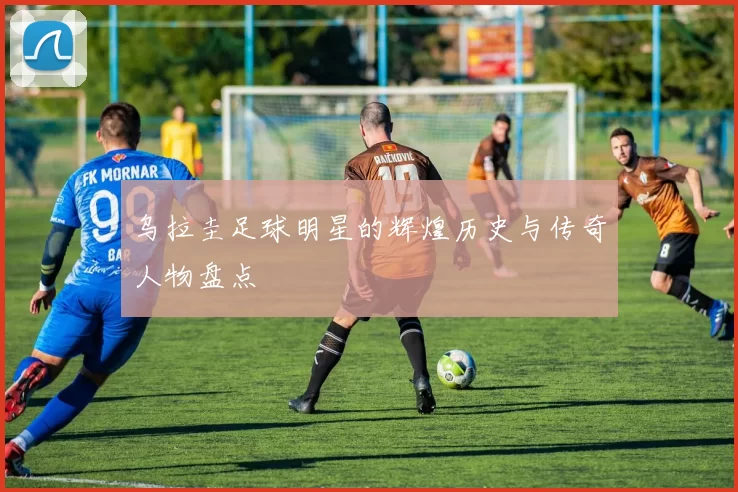 乌拉圭足球明星的辉煌历史与传奇人物盘点