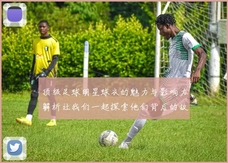 顶级足球明星球衣的魅力与影响力解析让我们一起探索他们背后的故事与传奇