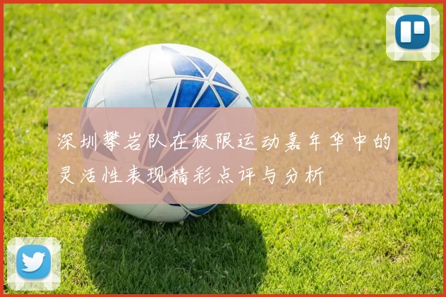 深圳攀岩队在极限运动嘉年华中的灵活性表现精彩点评与分析
