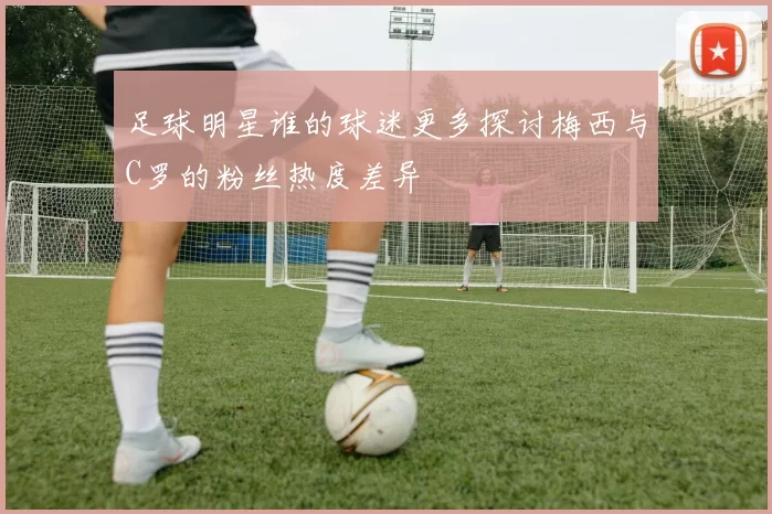 足球明星谁的球迷更多探讨梅西与C罗的粉丝热度差异