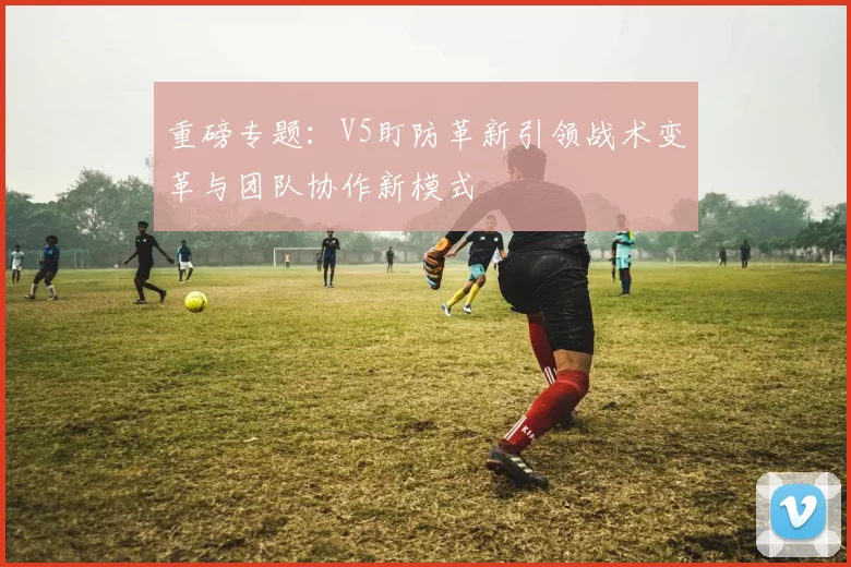 重磅专题：V5盯防革新引领战术变革与团队协作新模式