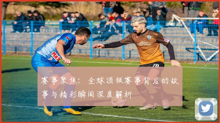 赛事聚焦：全球顶级赛事背后的故事与精彩瞬间深度解析