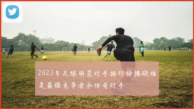 2023年足球明星对手排行榜揭晓谁是最强竞争者和传奇对手