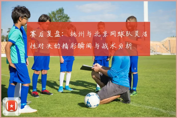 赛后复盘：杭州与北京网球队灵活性对决的精彩瞬间与战术分析