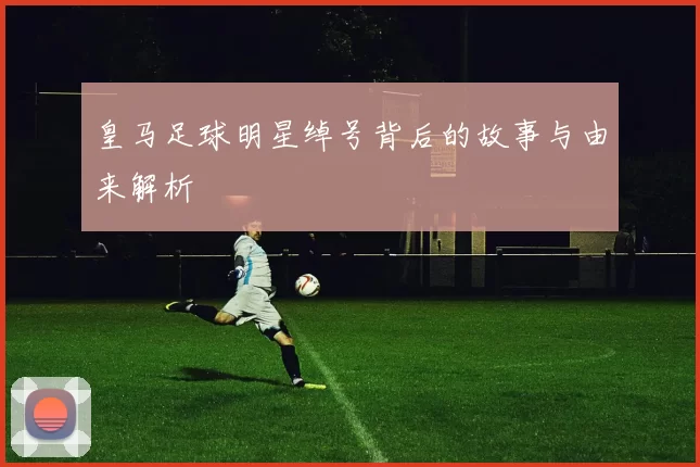 皇马足球明星绰号背后的故事与由来解析