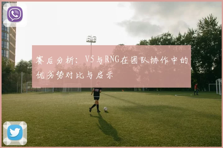 赛后分析：V5与RNG在团队协作中的优劣势对比与启示