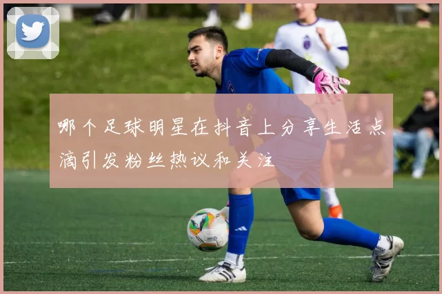 哪个足球明星在抖音上分享生活点滴引发粉丝热议和关注