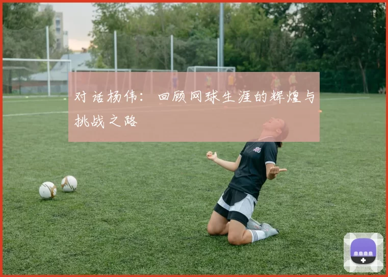 对话杨伟：回顾网球生涯的辉煌与挑战之路
