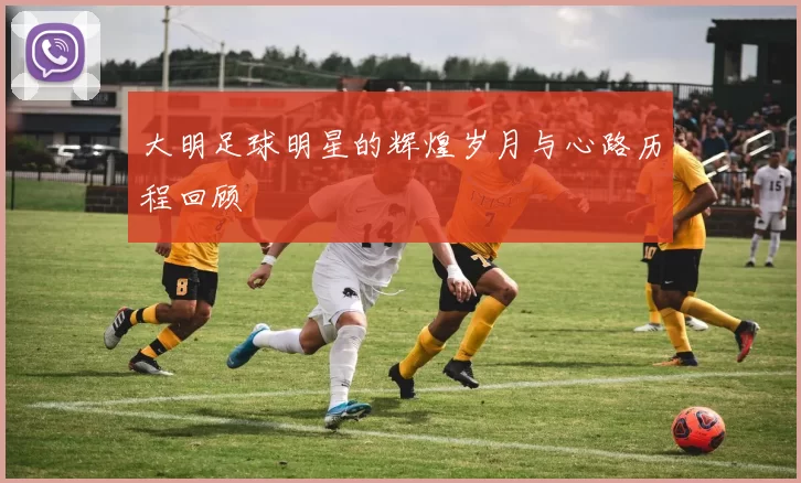 大明足球明星的辉煌岁月与心路历程回顾