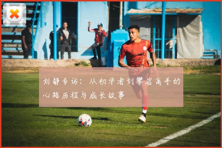 刘静专访：从初学者到攀岩高手的心路历程与成长故事