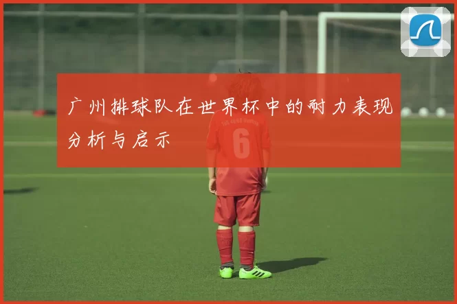 广州排球队在世界杯中的耐力表现分析与启示