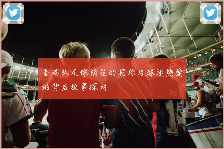 香港队足球明星的昵称与球迷热爱的背后故事探讨