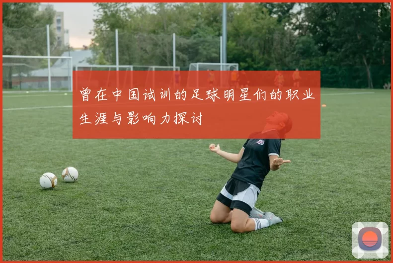 曾在中国试训的足球明星们的职业生涯与影响力探讨