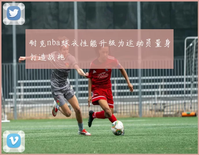 耐克nba球衣性能升级为运动员量身打造战袍