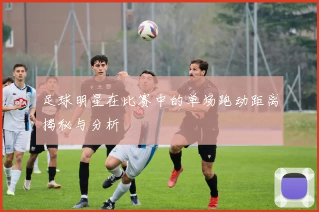 足球明星在比赛中的单场跑动距离揭秘与分析