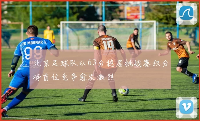 北京足球队以63分稳居挑战赛积分榜首位竞争愈发激烈