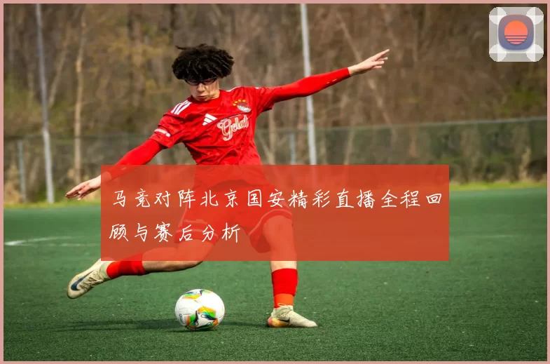 马竞对阵北京国安精彩直播全程回顾与赛后分析