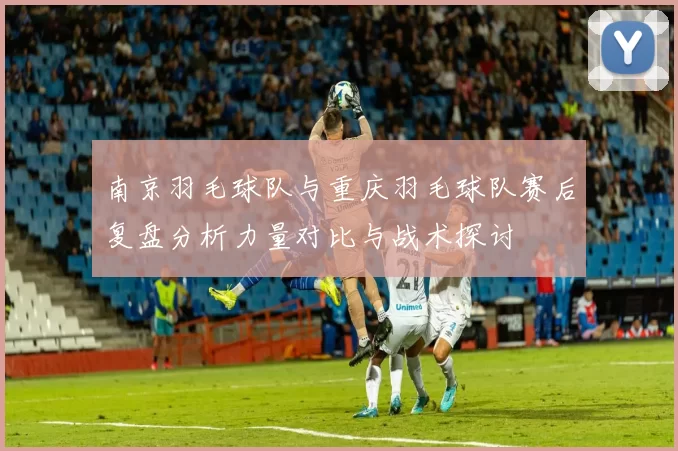 南京羽毛球队与重庆羽毛球队赛后复盘分析力量对比与战术探讨