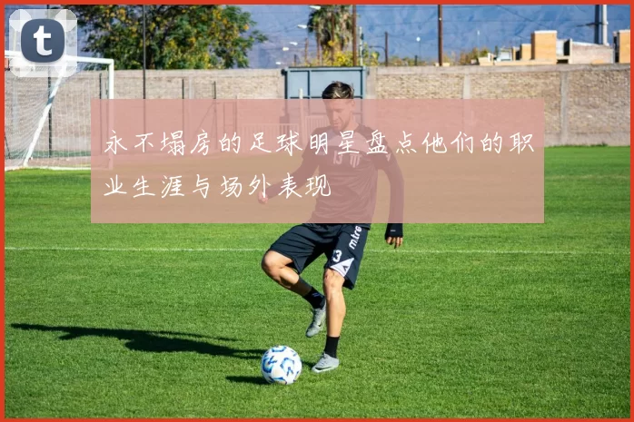 永不塌房的足球明星盘点他们的职业生涯与场外表现