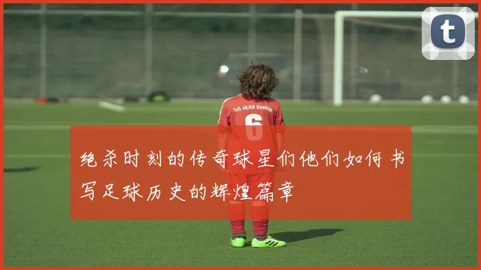 绝杀时刻的传奇球星们他们如何书写足球历史的辉煌篇章